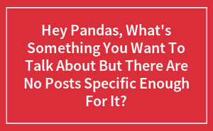 Hey Pandas, What's Something You Want To Talk About But There Are No Posts Specific Enough For It?