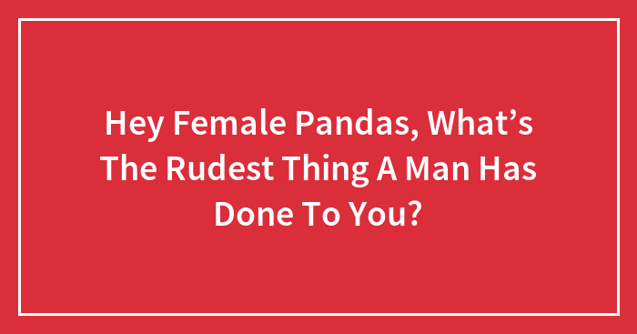 Hey Female Pandas, What’s The Rudest Thing A Man Has Done To You? (Closed)