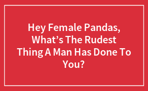 Hey Female Pandas, What’s The Rudest Thing A Man Has Done To You?
