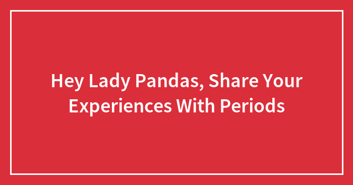 Hey Lady Pandas, Share Your Experiences With Periods (Closed)