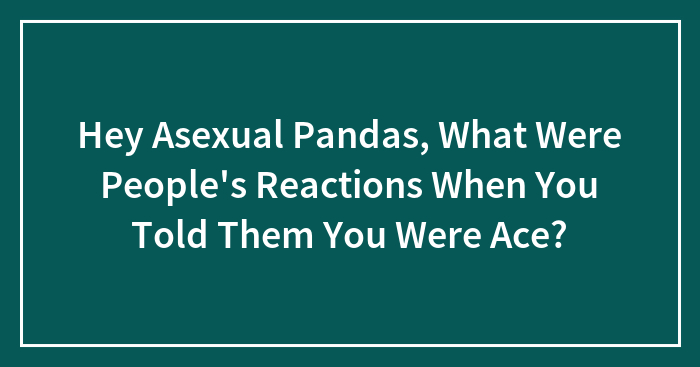 Hey Asexual Pandas, What Were People’s Reactions When You Told Them You Were Ace? (Closed)