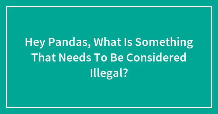 Hey Pandas, What Is Something That Needs To Be Considered Illegal? (Closed)