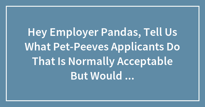 Hey Employer Pandas, Tell Us What Pet-Peeves Applicants Do That Is Normally Acceptable But Would Dissuade You From Hiring? (Closed)