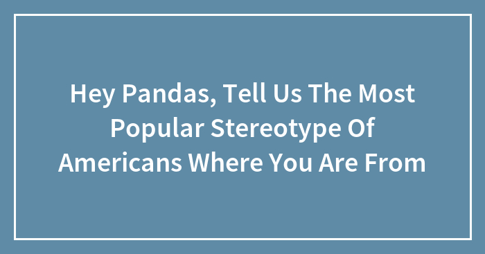 Hey Pandas, Tell Us The Most Popular Stereotype Of Americans Where You Are From (Closed)