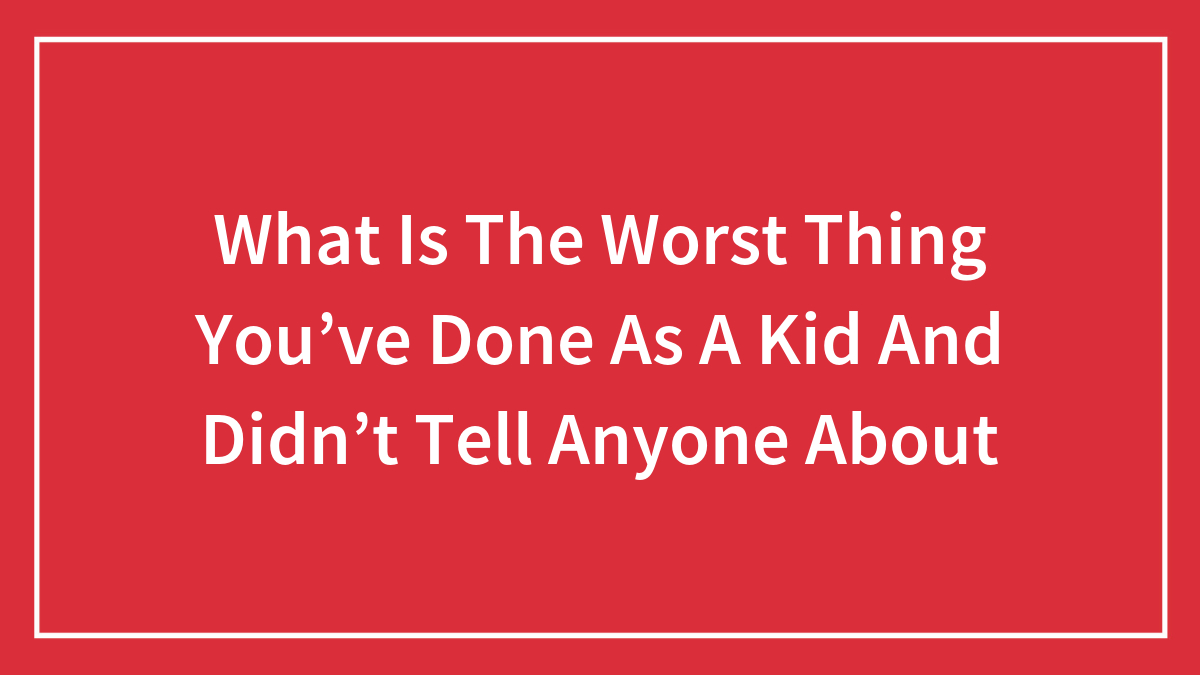 What Is The Worst Thing You’ve Done As A Kid And Didn’t Tell Anyone About