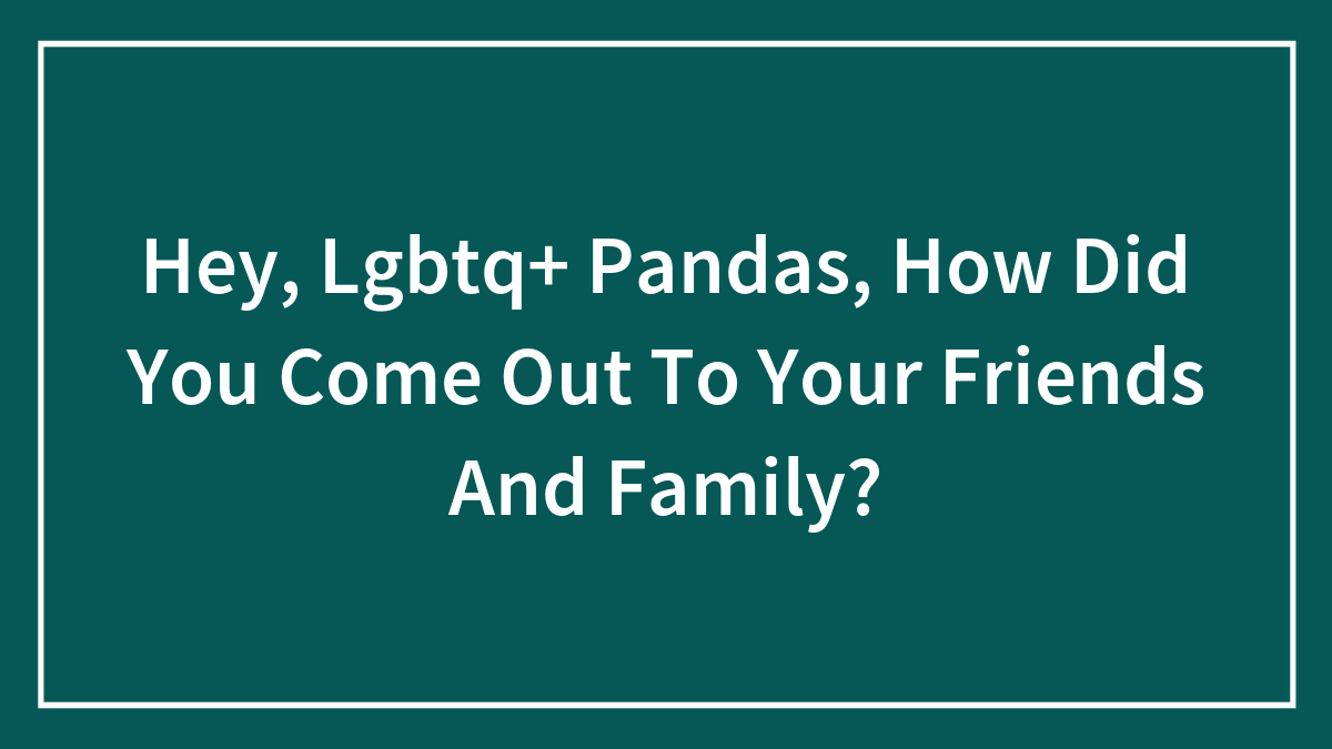 Hey, Lgbtq+ Pandas, How Did You Come Out To Your Friends And Family?