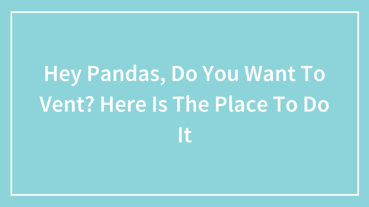 Hey Pandas, Do You Want To Vent? Here Is The Place To Do It (Closed)