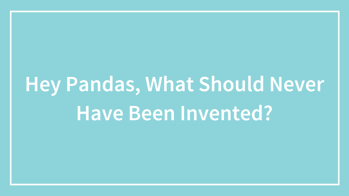 Hey Pandas, What Should Never Have Been Invented?