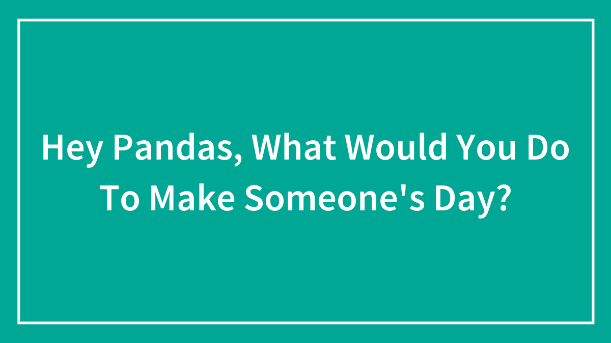 Hey Pandas, What Would You Do To Make Someone’s Day?