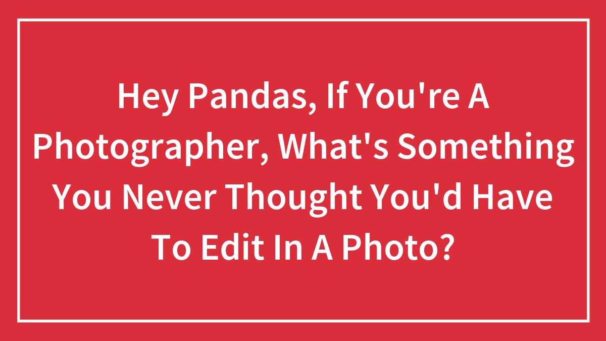 Hey Pandas, If You’re A Photographer, What’s Something You Never Thought You’d Have To Edit In A Photo? (Closed)