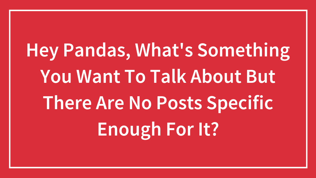 Hey Pandas, What’s Something You Want To Talk About But There Are No Posts Specific Enough For It? (Closed)
