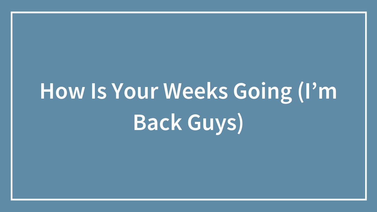 How Is Your Weeks Going (I’m Back Guys)