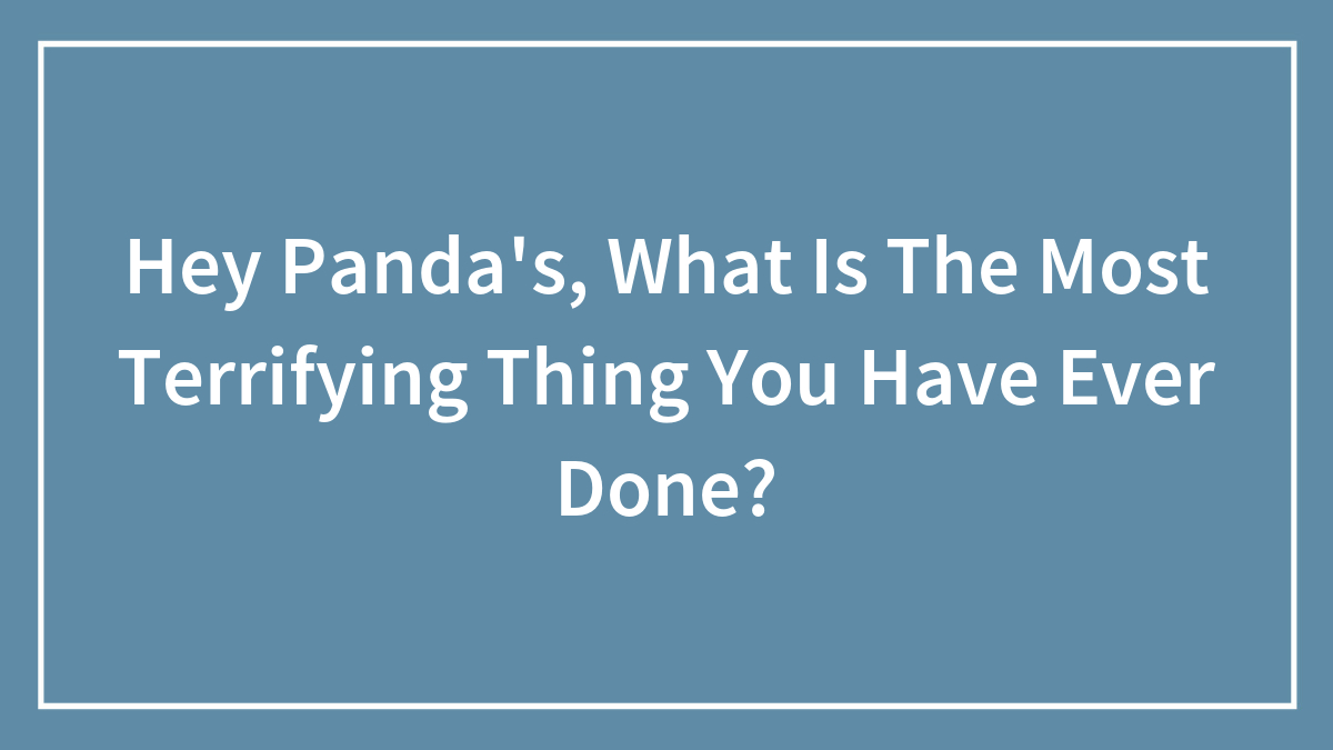 Hey Panda’s, What Is The Most Terrifying Thing You Have Ever Done?