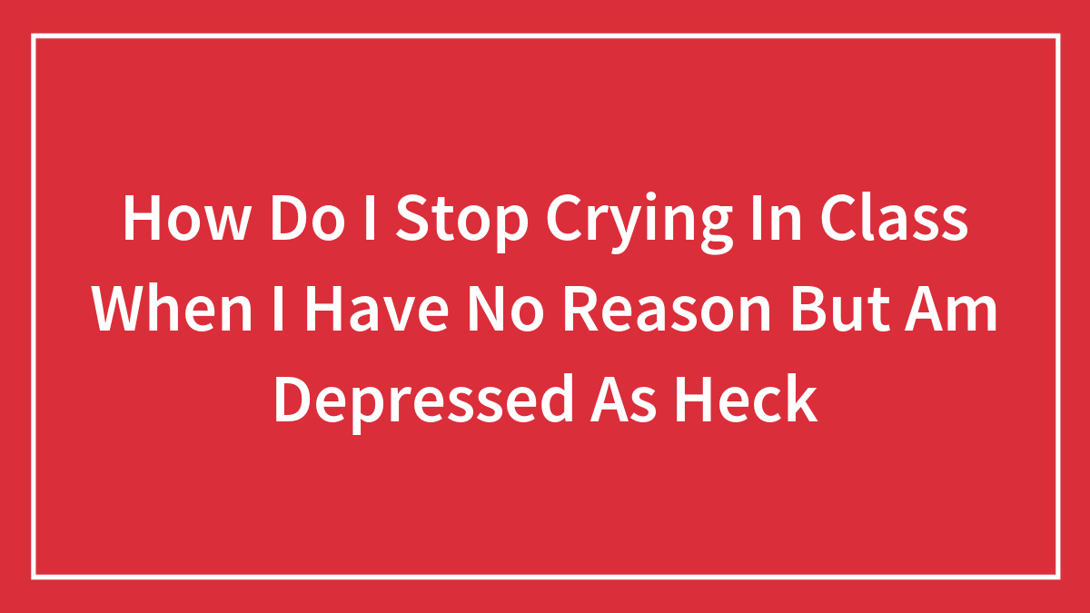 How Do I Stop Crying In Class When I Have No Reason But Am Depressed As Heck