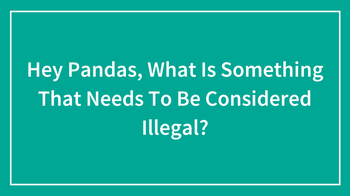 Hey Pandas, What Is Something That Needs To Be Considered Illegal? (Closed)