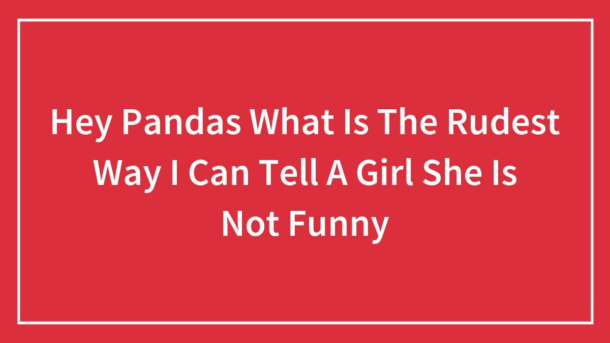 Hey Pandas What Is The Rudest Way I Can Tell A Girl She Is Not Funny