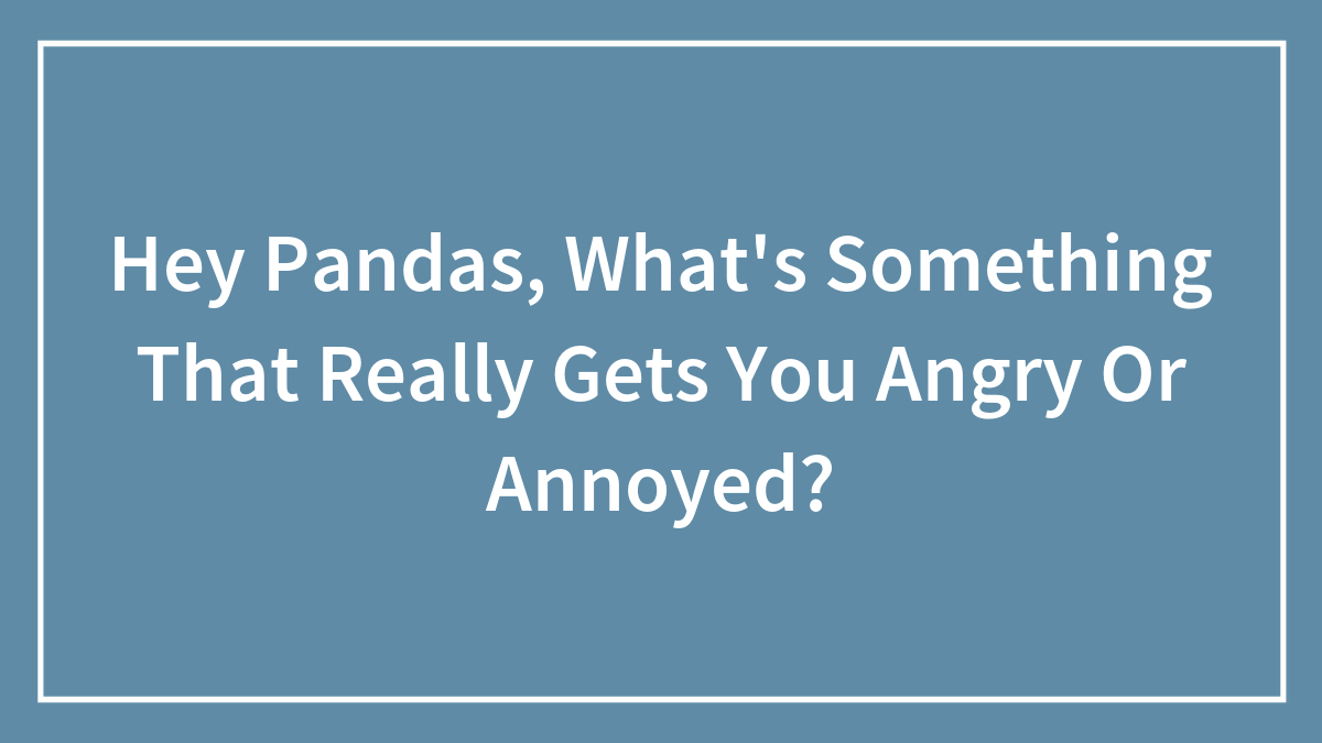 Hey Pandas, What’s Something That Really Gets You Angry Or Annoyed?
