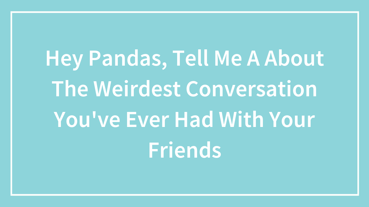 Hey Pandas, Tell Me A About The Weirdest Conversation You’ve Ever Had With Your Friends