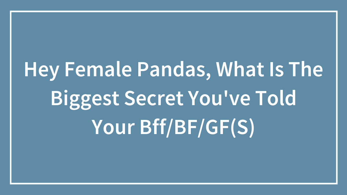 Hey Female Pandas, What Is The Biggest Secret You’ve Told Your Bff/BF/GF(S)