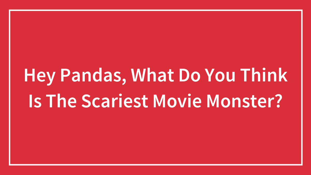 Hey Pandas, What Do You Think Is The Scariest Movie Monster?