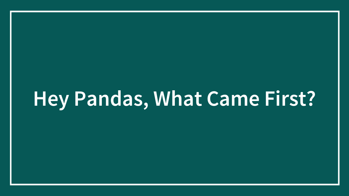 Hey Pandas, What Came First?