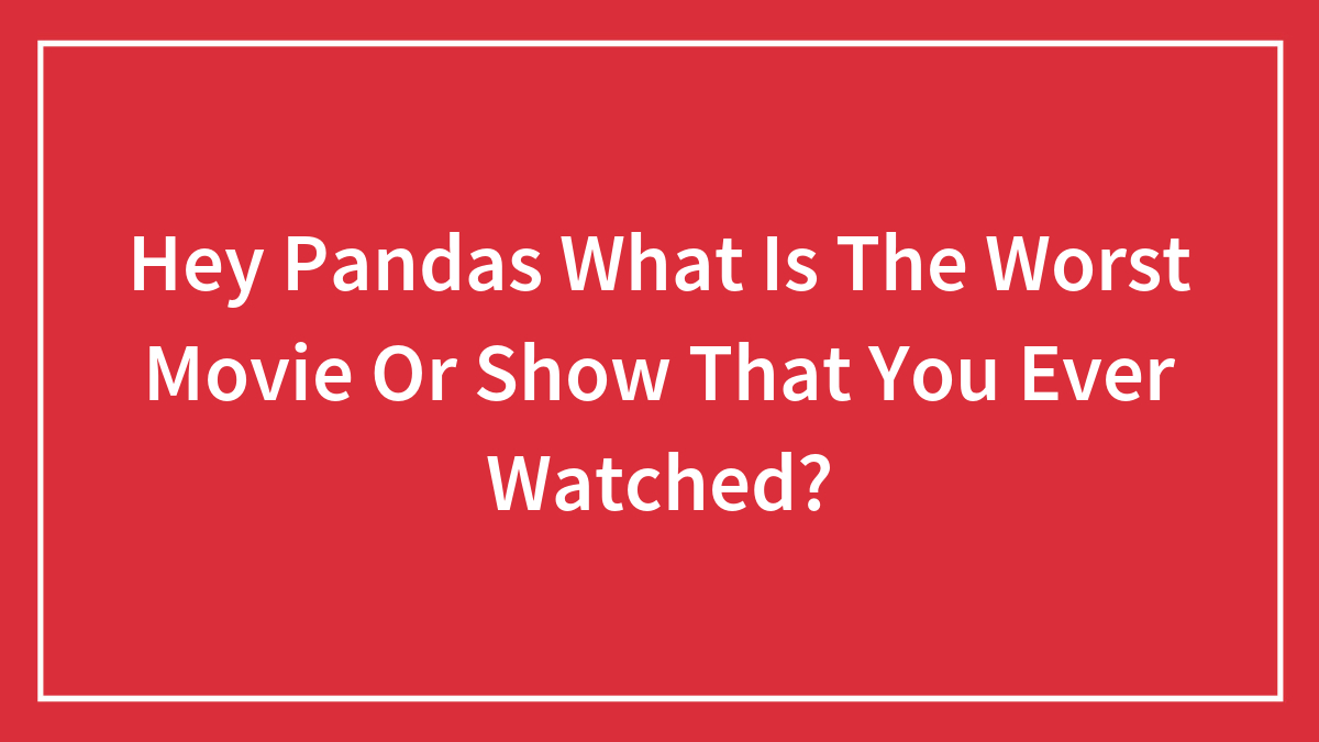 Hey Pandas What Is The Worst Movie Or Show That You Ever Watched?