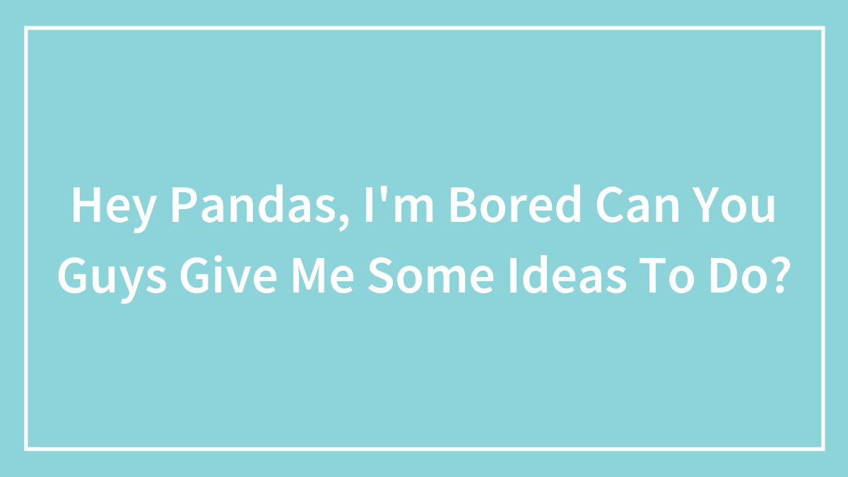 Hey Pandas, I’m Bored Can You Guys Give Me Some Ideas To Do?