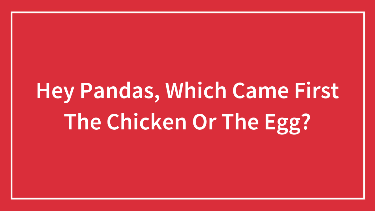 Hey Pandas, Which Came First The Chicken Or The Egg?