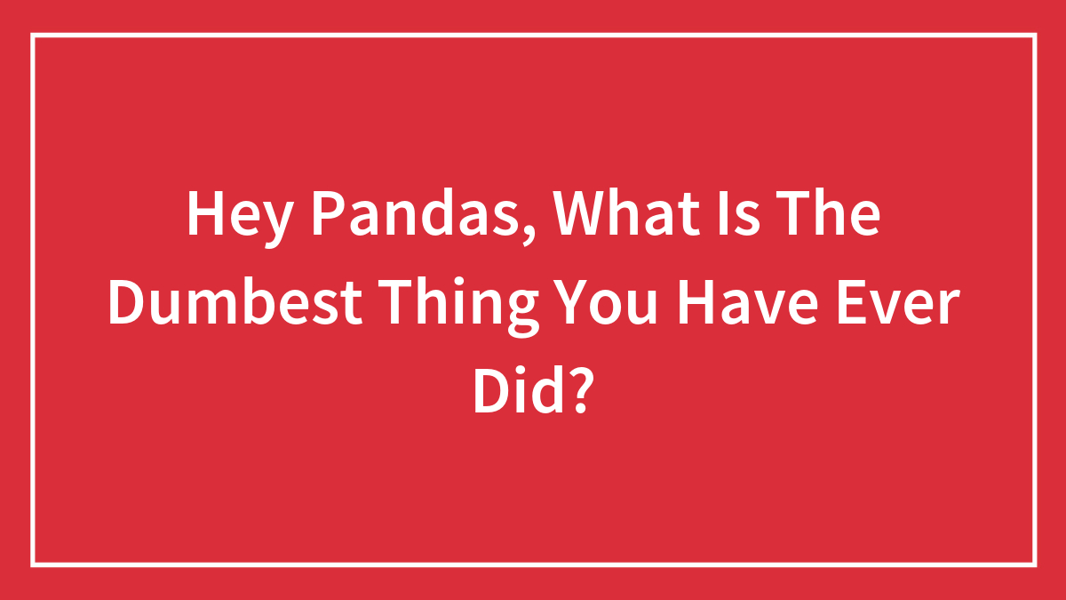Hey Pandas, What Is The Dumbest Thing You Have Ever Did?
