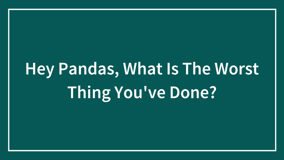 Hey Pandas, What Is The Worst Thing You’ve Done?