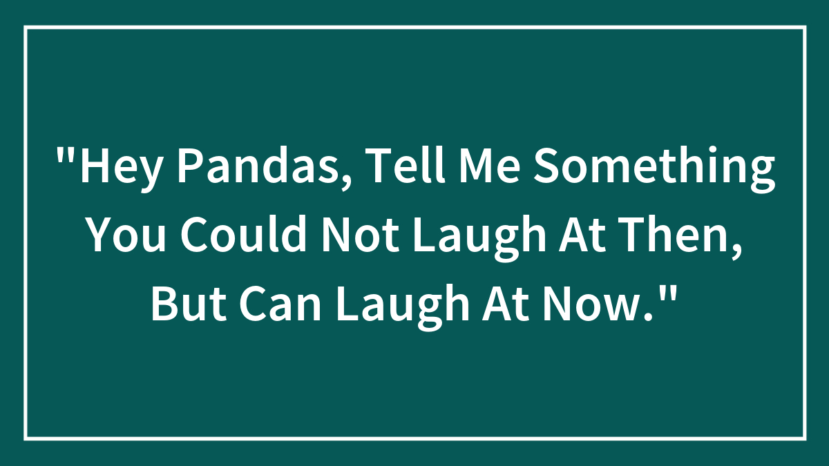“Hey Pandas, Tell Me Something You Could Not Laugh At Then, But Can Laugh At Now.”