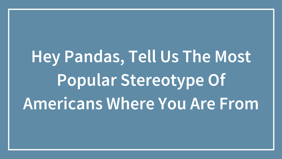 Hey Pandas, Tell Us The Most Popular Stereotype Of Americans Where You Are From (Closed)