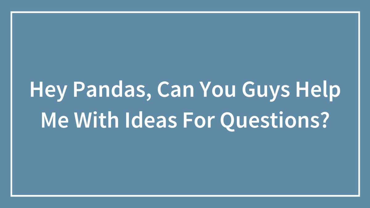 Hey Pandas, Can You Guys Help Me With Ideas For Questions?