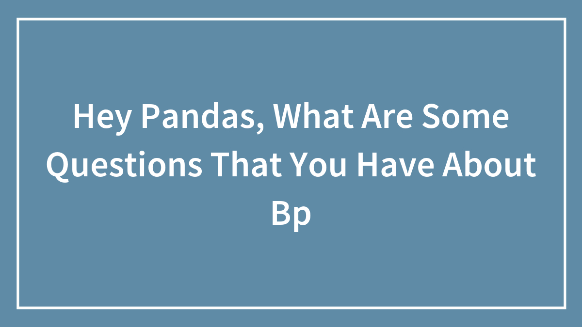 Hey Pandas, What Are Some Questions That You Have About Bp