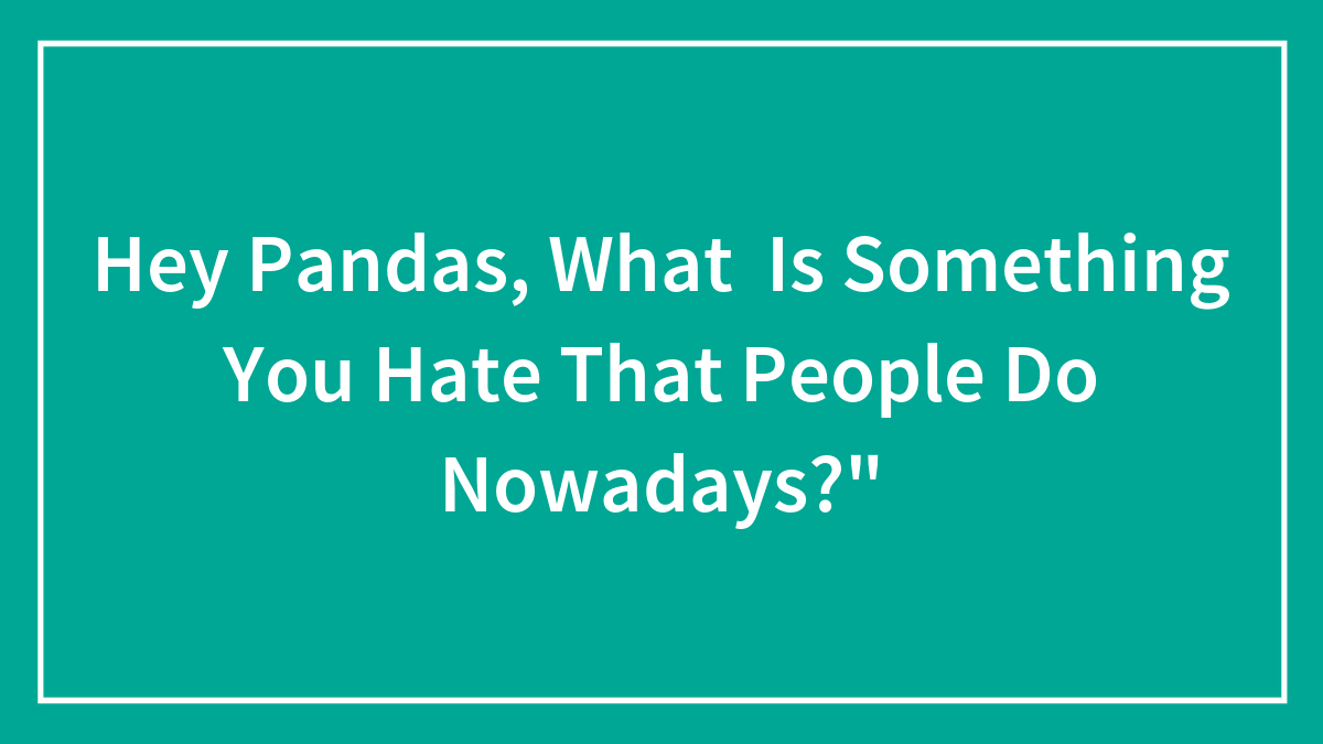 Hey Pandas, What Is Something You Hate That People Do Nowadays?” (Closed)