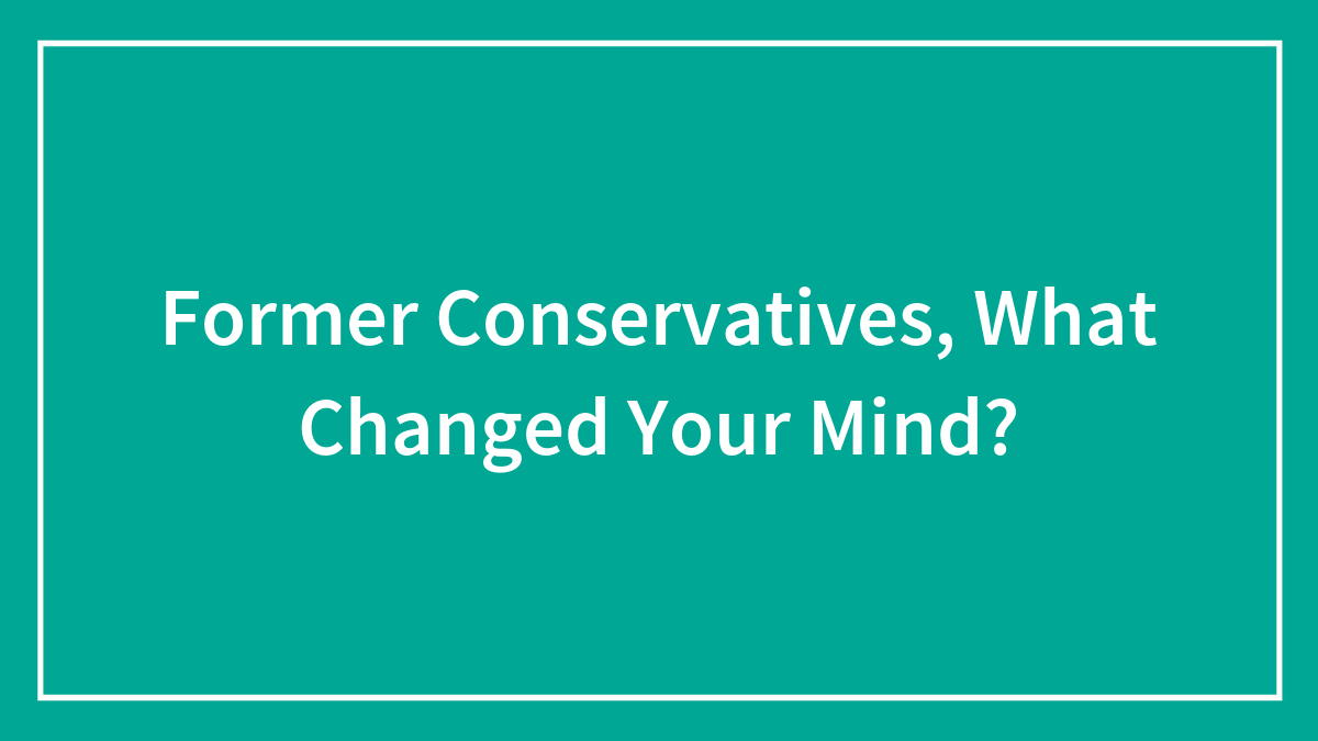 Former Conservatives, What Changed Your Mind?