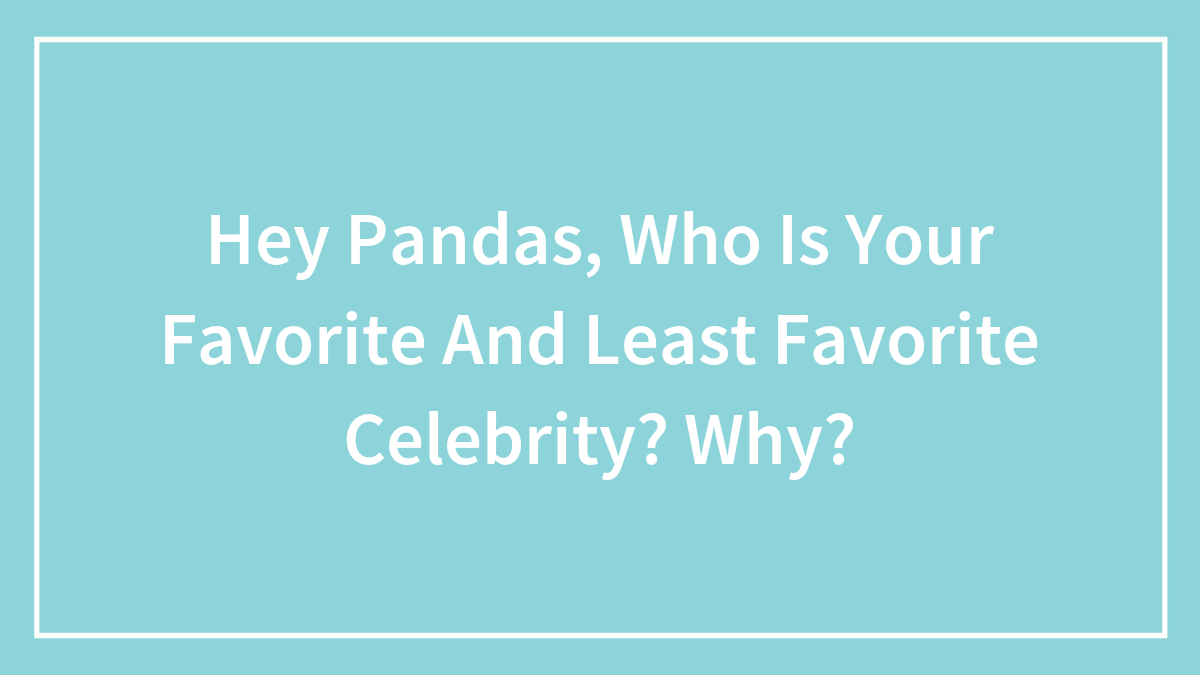 Hey Pandas, Who Is Your Favorite And Least Favorite Celebrity? Why?