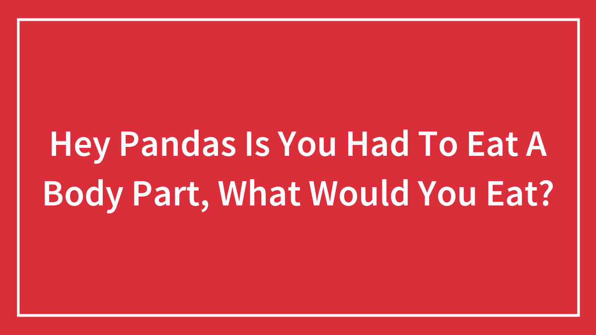 Hey Pandas Is You Had To Eat A Body Part, What Would You Eat?