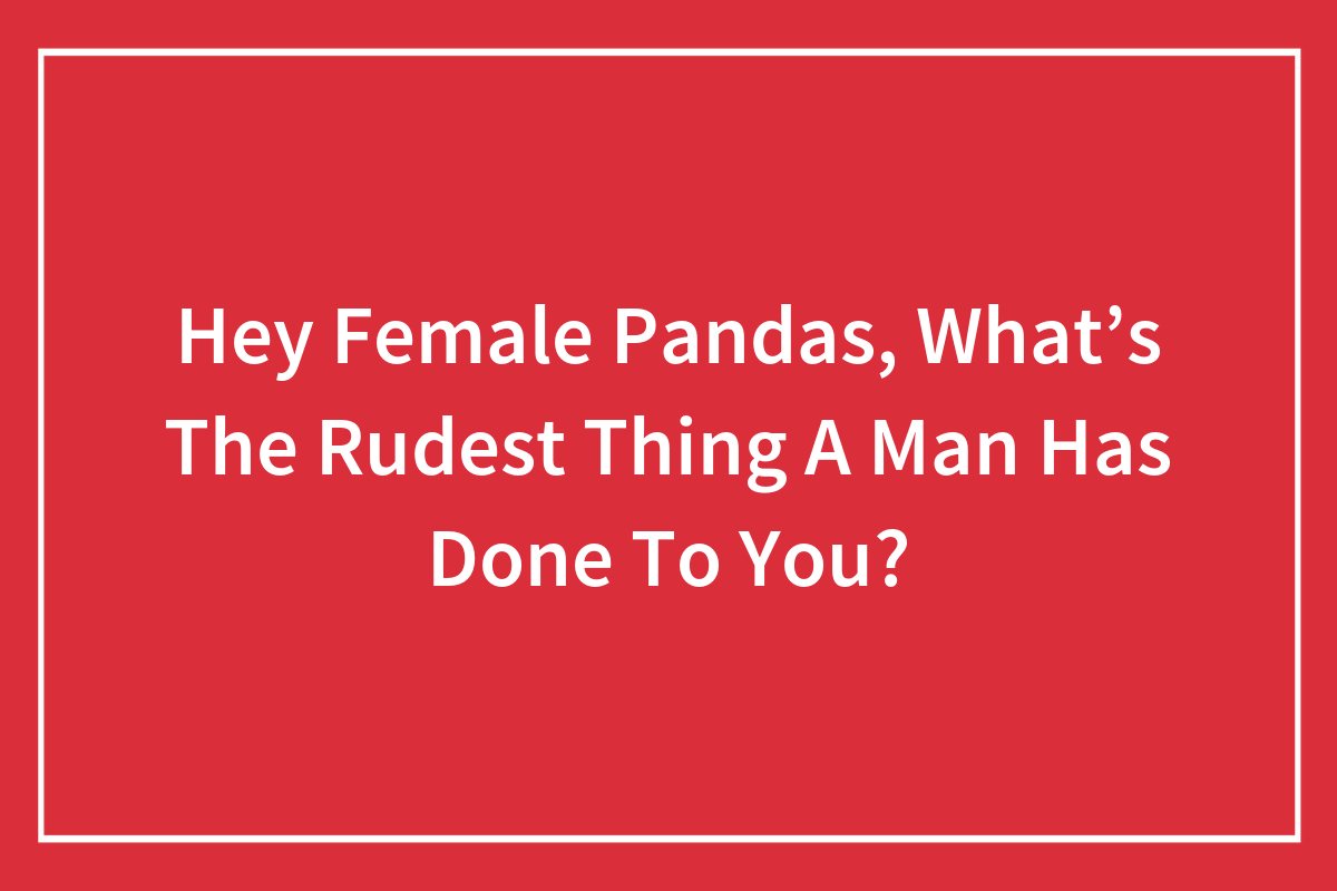Hey Female Pandas, What's The Rudest Thing A Man Has Done To You? (Closed)  | Bored Panda