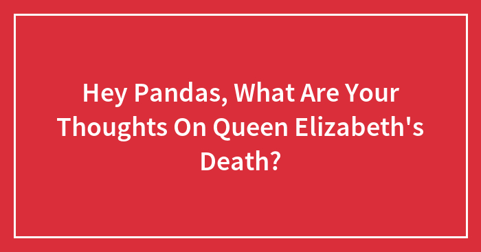 Hey Pandas, What Are Your Thoughts On Queen Elizabeth’s Death? (Closed)
