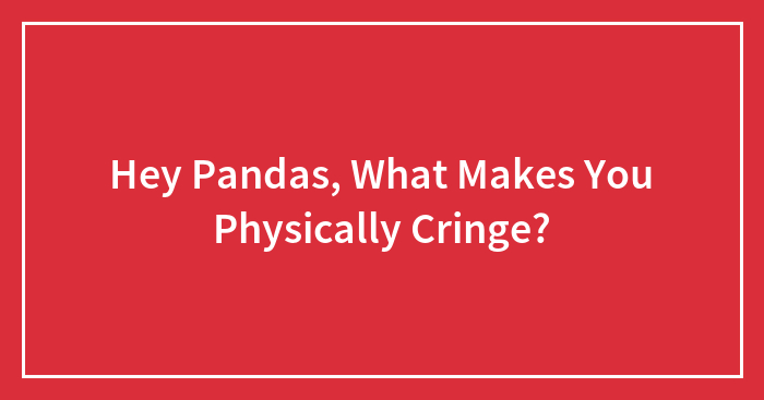 Hey Pandas, What Makes You Physically Cringe? (Closed)