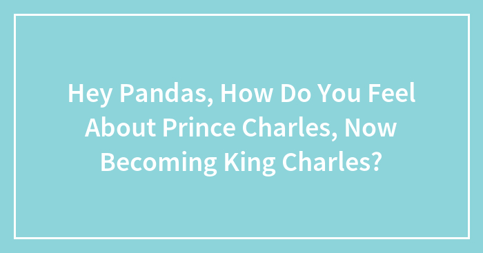 Hey Pandas, How Do You Feel About Prince Charles, Now Becoming King Charles? (Closed)