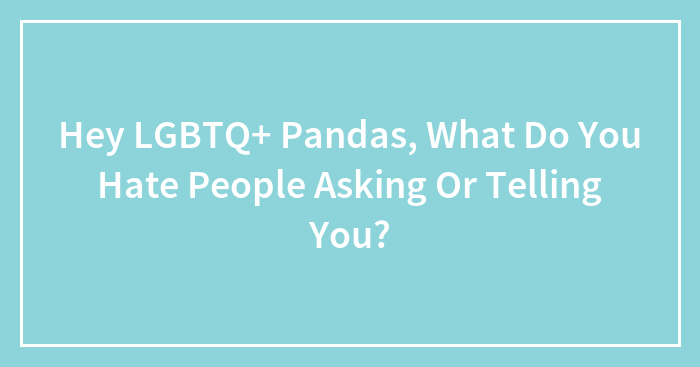 Hey LGBTQ+ Pandas, What Do You Hate People Asking Or Telling You? (Closed)