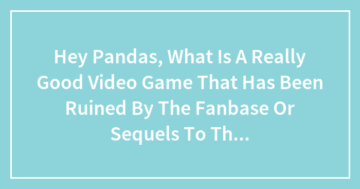 Hey Pandas, What Is A Really Good Video Game That Has Been Ruined By The Fanbase Or Sequels To The Game? (Closed)