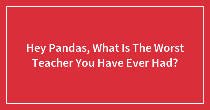 Hey Pandas, What Is The Worst Teacher You Have Ever Had? (Closed)