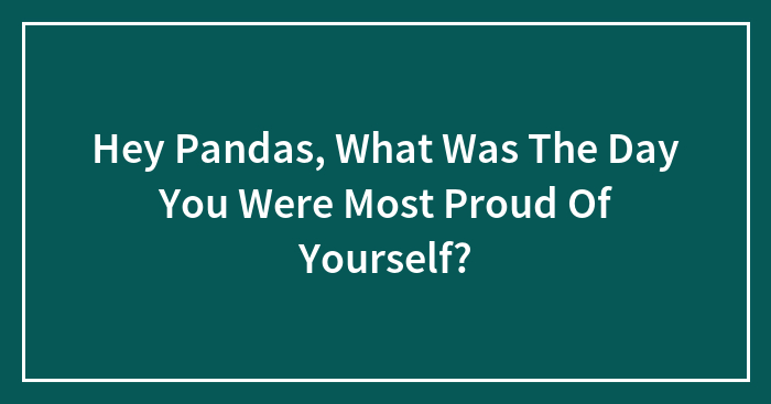 Hey Pandas, What Was The Day You Were Most Proud Of Yourself? (Closed)