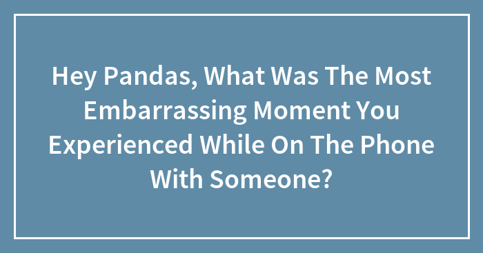 Hey Pandas, What Was The Most Embarrassing Moment You Experienced While On The Phone With Someone? (Closed)