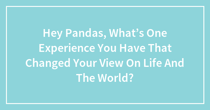 Hey Pandas, What’s One Experience You Have That Changed Your View On Life And The World? (Closed)