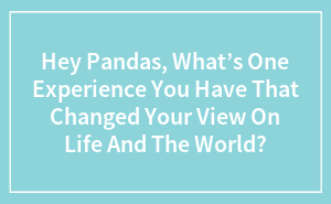 Hey Pandas, What’s One Experience You Have That Changed Your View On Life And The World? (Closed)