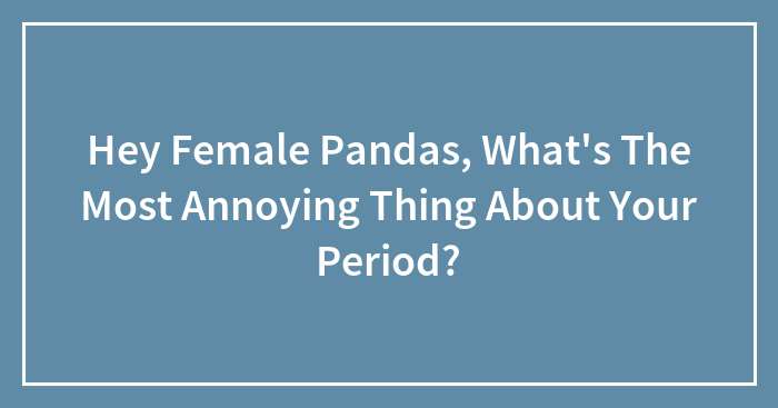 Hey Female Pandas, What’s The Most Annoying Thing About Your Period? (Closed)